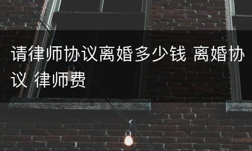 请律师协议离婚多少钱 离婚协议 律师费