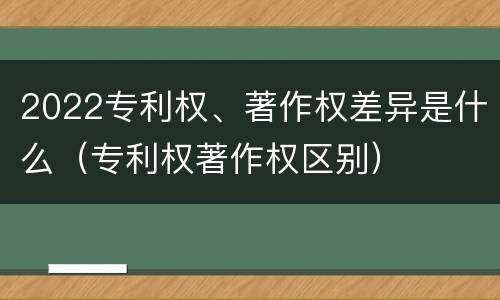 2022专利权、著作权差异是什么（专利权著作权区别）