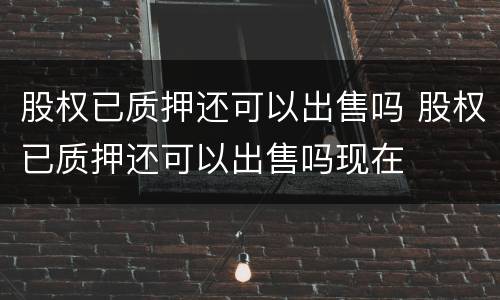 股权已质押还可以出售吗 股权已质押还可以出售吗现在