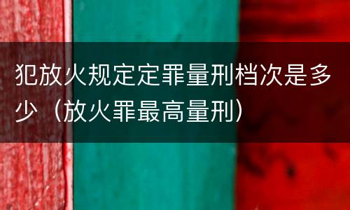 犯放火规定定罪量刑档次是多少（放火罪最高量刑）