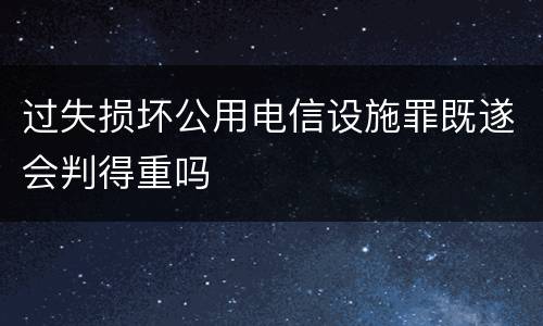 过失损坏公用电信设施罪既遂会判得重吗