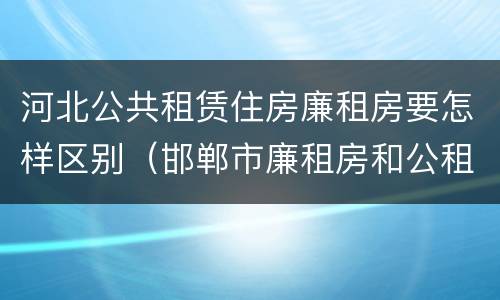 河北公共租赁住房廉租房要怎样区别（邯郸市廉租房和公租房的区别）