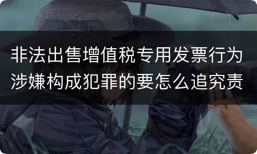 非法出售增值税专用发票行为涉嫌构成犯罪的要怎么追究责任