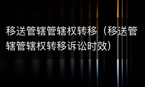移送管辖管辖权转移（移送管辖管辖权转移诉讼时效）