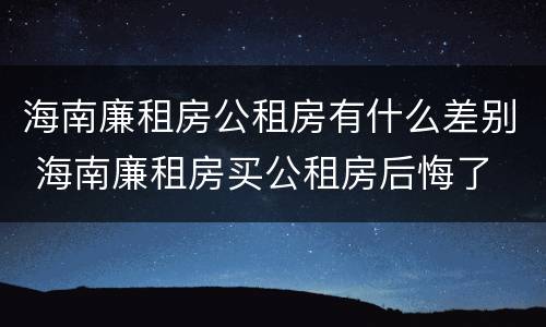 海南廉租房公租房有什么差别 海南廉租房买公租房后悔了