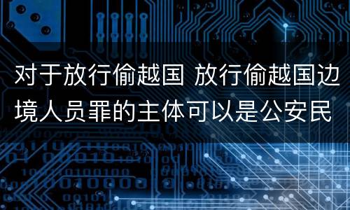 对于放行偷越国 放行偷越国边境人员罪的主体可以是公安民警吗