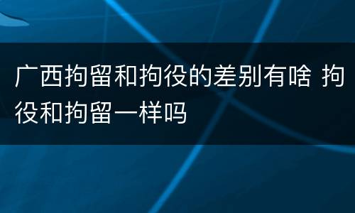 广西拘留和拘役的差别有啥 拘役和拘留一样吗