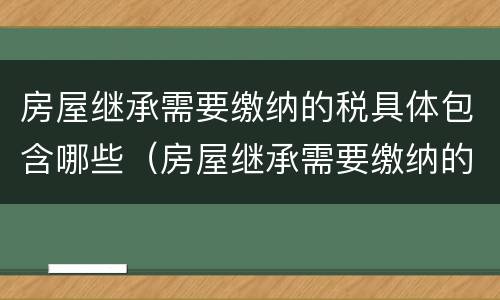 房屋继承需要缴纳的税具体包含哪些（房屋继承需要缴纳的税具体包含哪些项目）