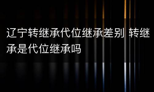 辽宁转继承代位继承差别 转继承是代位继承吗