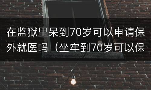 在监狱里呆到70岁可以申请保外就医吗（坐牢到70岁可以保外吗）