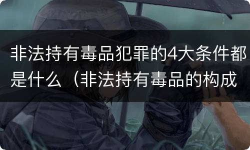 非法持有毒品犯罪的4大条件都是什么（非法持有毒品的构成要件）
