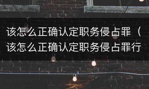 该怎么正确认定职务侵占罪（该怎么正确认定职务侵占罪行为）