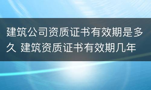 建筑公司资质证书有效期是多久 建筑资质证书有效期几年