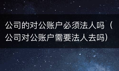 公司的对公账户必须法人吗（公司对公账户需要法人去吗）