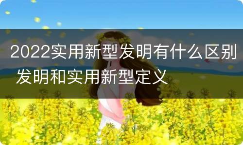 2022实用新型发明有什么区别 发明和实用新型定义