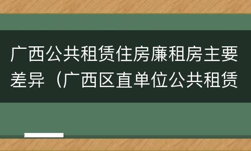 广西公共租赁住房廉租房主要差异（广西区直单位公共租赁住房）