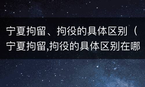 宁夏拘留、拘役的具体区别（宁夏拘留,拘役的具体区别在哪）