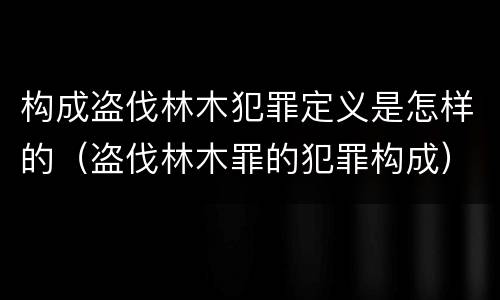 构成盗伐林木犯罪定义是怎样的（盗伐林木罪的犯罪构成）