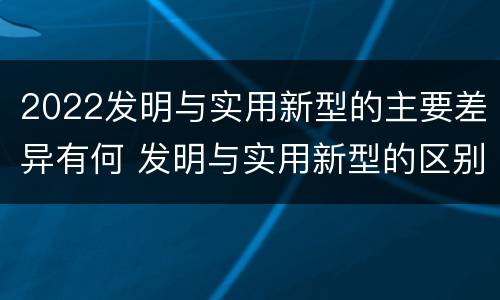 2022发明与实用新型的主要差异有何 发明与实用新型的区别有哪些