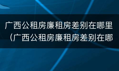 广西公租房廉租房差别在哪里（广西公租房廉租房差别在哪里查）
