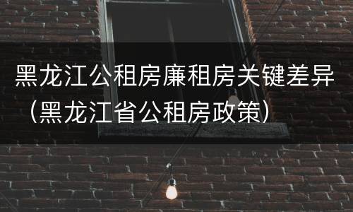 黑龙江公租房廉租房关键差异（黑龙江省公租房政策）