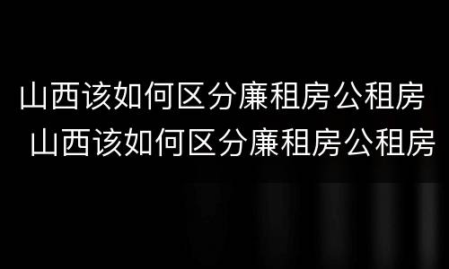 山西该如何区分廉租房公租房 山西该如何区分廉租房公租房呢
