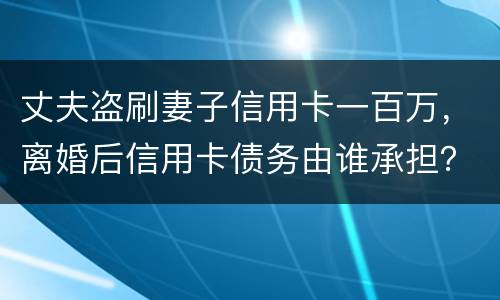 丈夫盗刷妻子信用卡一百万，离婚后信用卡债务由谁承担？