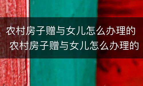 农村房子赠与女儿怎么办理的 农村房子赠与女儿怎么办理的房产证