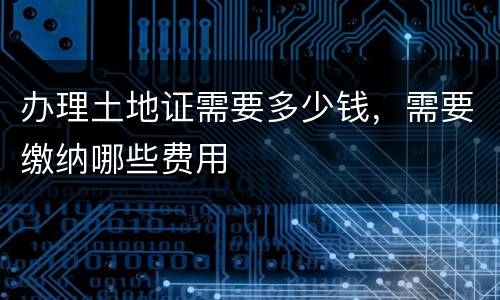 办理土地证需要多少钱，需要缴纳哪些费用