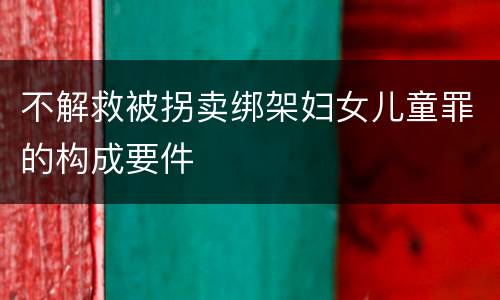 不解救被拐卖绑架妇女儿童罪的构成要件