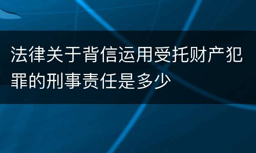法律关于背信运用受托财产犯罪的刑事责任是多少