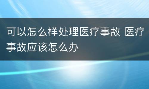 可以怎么样处理医疗事故 医疗事故应该怎么办