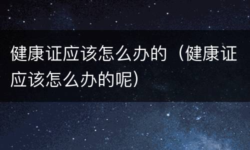 健康证应该怎么办的（健康证应该怎么办的呢）