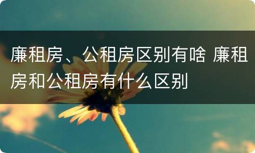 廉租房、公租房区别有啥 廉租房和公租房有什么区别
