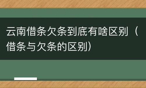 云南借条欠条到底有啥区别（借条与欠条的区别）