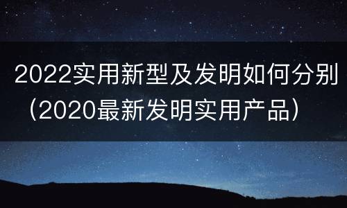 2022实用新型及发明如何分别（2020最新发明实用产品）