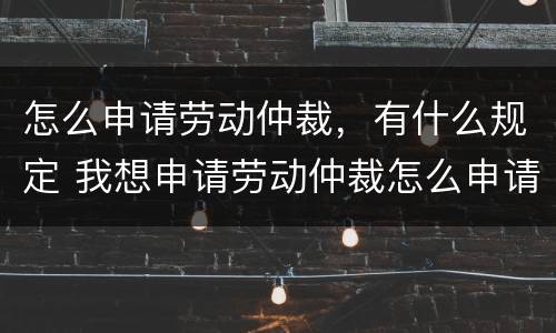 怎么申请劳动仲裁，有什么规定 我想申请劳动仲裁怎么申请