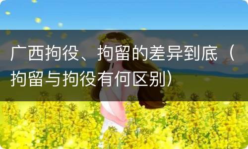 广西拘役、拘留的差异到底（拘留与拘役有何区别）