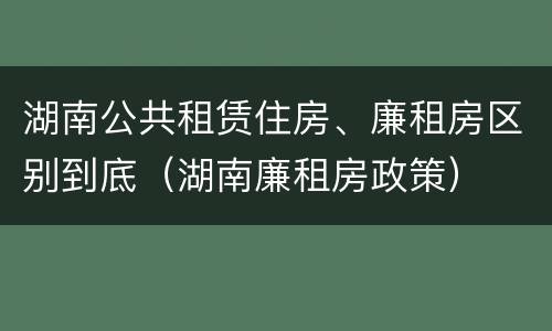 湖南公共租赁住房、廉租房区别到底（湖南廉租房政策）