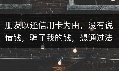朋友以还信用卡为由，没有说借钱，骗了我的钱，想通过法律途径要回来