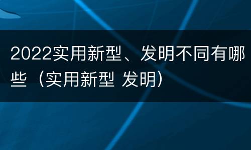 2022实用新型、发明不同有哪些（实用新型 发明）