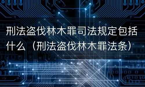 刑法盗伐林木罪司法规定包括什么（刑法盗伐林木罪法条）