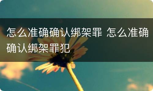 怎么准确确认绑架罪 怎么准确确认绑架罪犯