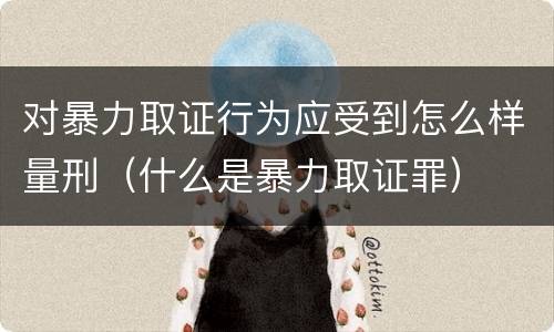 对暴力取证行为应受到怎么样量刑（什么是暴力取证罪）