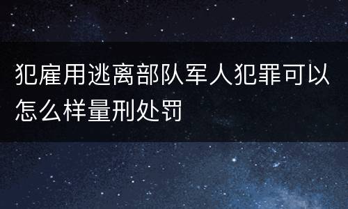 犯雇用逃离部队军人犯罪可以怎么样量刑处罚