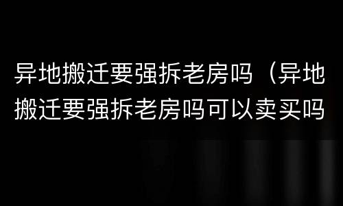 异地搬迁要强拆老房吗（异地搬迁要强拆老房吗可以卖买吗）