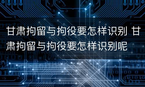 甘肃拘留与拘役要怎样识别 甘肃拘留与拘役要怎样识别呢