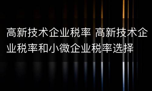 高新技术企业税率 高新技术企业税率和小微企业税率选择