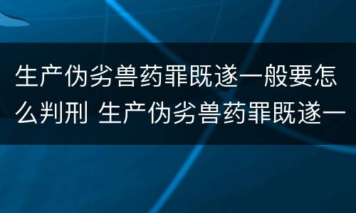 生产伪劣兽药罪既遂一般要怎么判刑 生产伪劣兽药罪既遂一般要怎么判刑呢