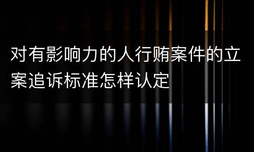 对有影响力的人行贿案件的立案追诉标准怎样认定